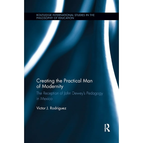 Routledge International Studies in the P Creating the Practical Man of Modernity: The Reception of John Dewey's Pedagogy in Mexico, (Paperback)