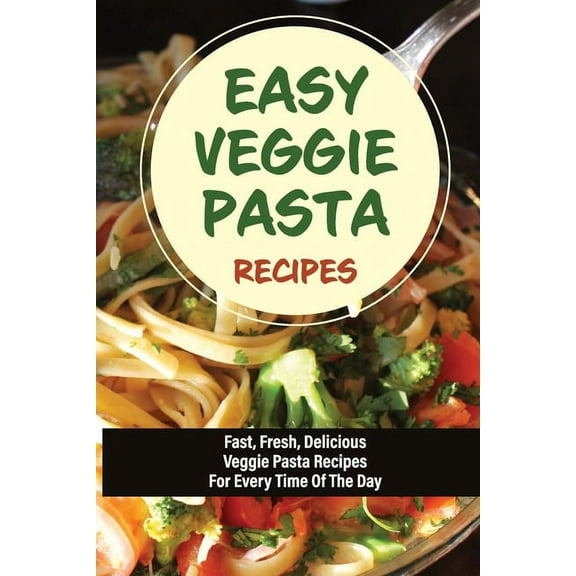 Easy Veggie Pasta Recipes: Fast, Fresh, Delicious Veggie Pasta Recipes For Every Time Of The Day: Vegetarian Pasta Recipes For Dinner Tonight