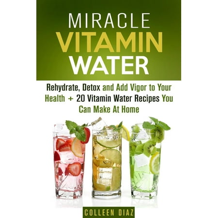 Miracle Vitamin Water: Rehydrate, Detox and Add Vigor to Your Health + 20 Vitamin Water Recipes You Can Make At Home -