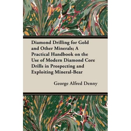 Diamond Drilling for Gold and Other Minerals: A Practical Handbook on the Use of Modern Diamond Core Drills in Prospecting and Exploiting Mineral-bearing Properties, Including Particulars of the C