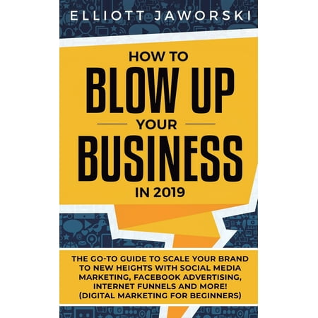 How to Blow Up Your Business in 2019: The Go-To Guide to Scale Your Brand to New Heights with Social Media Marketing, Facebook Advertising, Internet Funnels and More! (Digital Marketing for