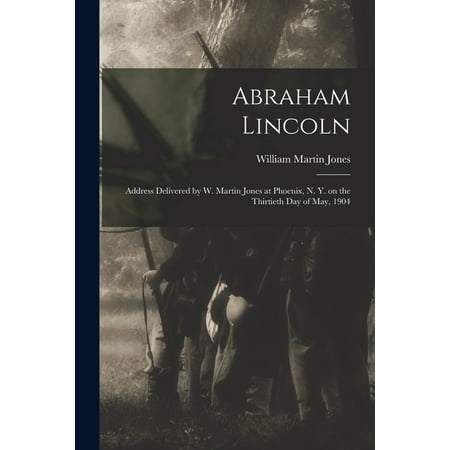 Abraham Lincoln : Address Delivered by W. Martin Jones at Phoenix N. Y. on the Thirtieth Day of May 1904 (Paperback)