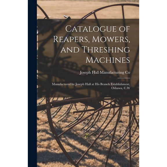 Catalogue of Reapers, Mowers, and Threshing Machines [microform]: Manufactured by Joseph Hall at His Branch Establishment, Oshawa, C.W (Paperback)