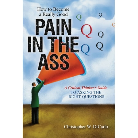 How to Become a Really Good Pain in the Ass : A Critical Thinker's Guide to Asking the Right