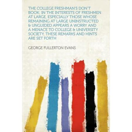 The College Freshman's Don't Book; In the Interests of Freshmen at Large, Especially Those Whose Remaining at Large Uninstructed & Unguided Appears a Worry and a Menace to College & University Society, These Remarks and Hints Are Set