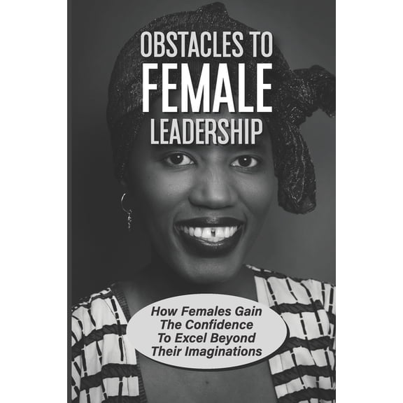Obstacles To Female Leadership: How Females Gain The Confidence To Excel Beyond Their Imaginations: Gender Differences Between Male And Female Leaders (Paperback)