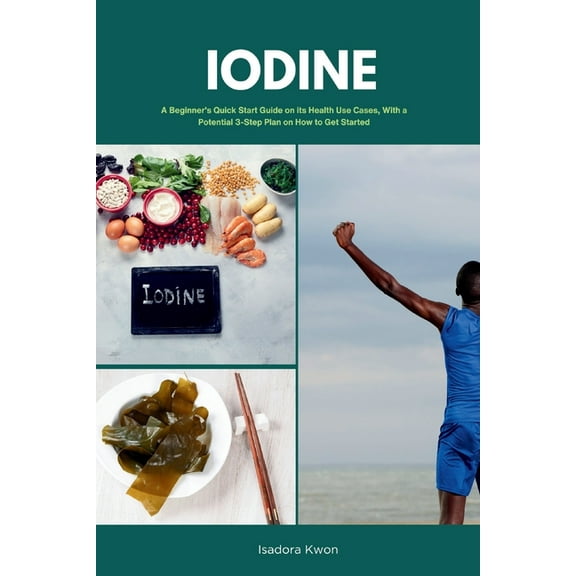 Iodine: A Beginner's Quick Start Guide on Its Health Use Cases, With a Potential 3-Step Plan on How to Get Started, (Paperback)