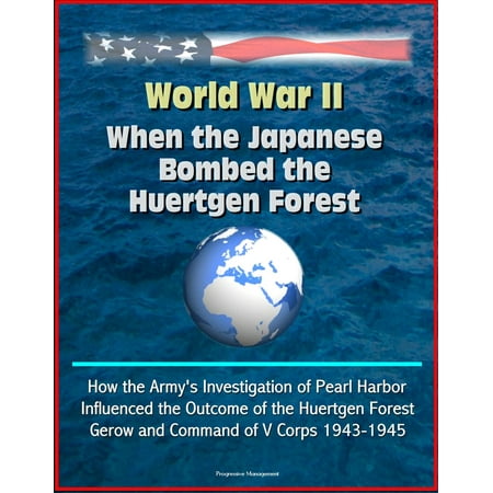 World War II: When the Japanese Bombed the Huertgen Forest: How the Army's Investigation of Pearl Harbor Influenced the Outcome of the Huertgen Forest, Gerow and Command of V Corps 1943-1945 -