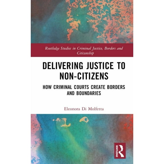 Routledge Studies in Criminal Justice, B Delivering Justice to Non-Citizens: How Criminal Courts Create Borders and Boundaries, (Hardcover)