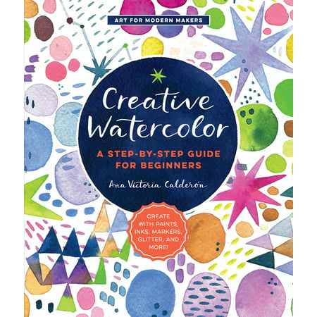 Creative Watercolor : A Step-by-Step Guide for Beginners--Create with Paints, Inks, Markers, Glitter, and