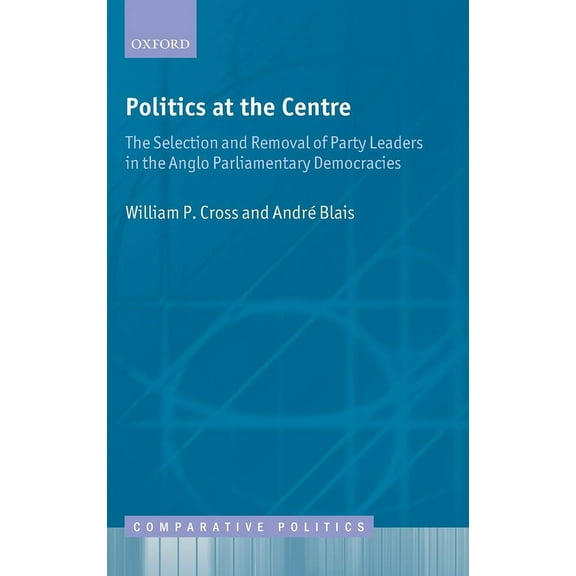 Comparative Politics Politics at the Centre: The Selection and Removal of Party Leaders in the Anglo Parliamentary Democracies, (Hardcover)