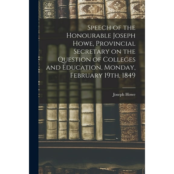 Speech of the Honourable Joseph Howe, Provincial Secretary on the Question of Colleges and Education, Monday, February 1, (Paperback)