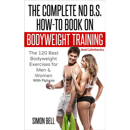 The Complete No B.S. How-To Book on Bodyweight Training And Calisthenics: The 120 Best Bodyweight Exercises For Men & Women with Pictures - (Best Bodyweight Core Exercises)