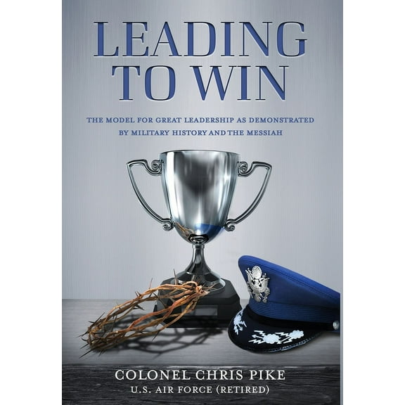 Leading to Win: The Model for Great Leadership as Demonstrated by Military History and the Messiah, (Hardcover)