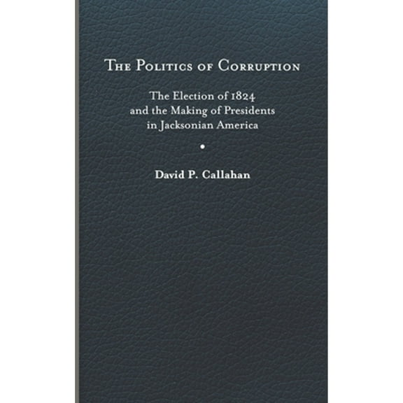 The Politics of Corruption : The Election of 1824 and the Making of Presidents in Jacksonian America (Hardcover)