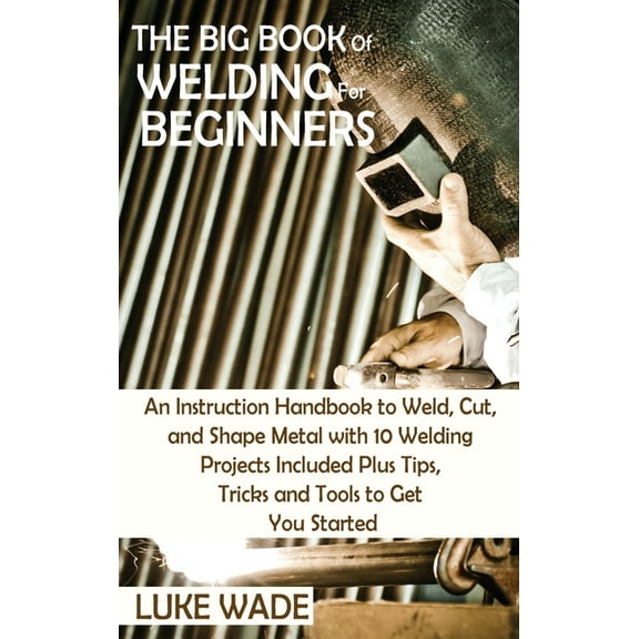 The Big Book of Welding for Beginners: An Instruction Handbook to Weld, Cut, and Shape Metal with 10 Welding Projects In, (Hardcover)