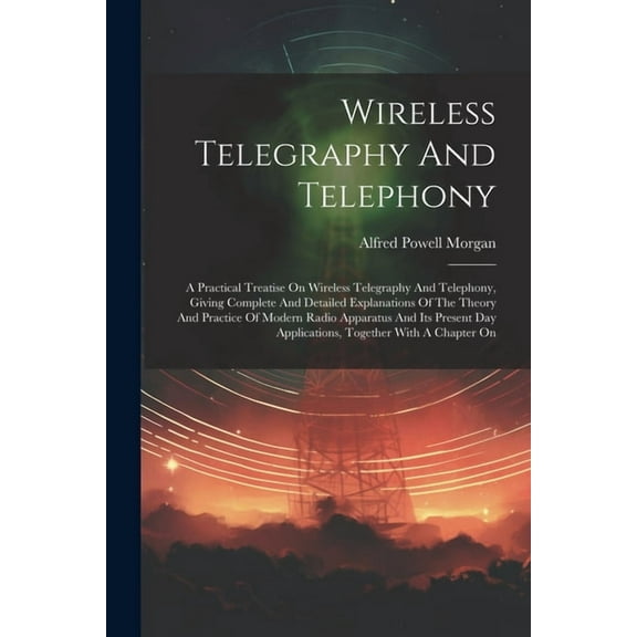 Wireless Telegraphy And Telephony: A Practical Treatise On Wireless Telegraphy And Telephony, Giving Complete And Detailed Explanations Of The Theory And Practice Of Modern Radio Apparatus And Its Pre