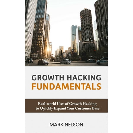 Growth Hacking Fundamentals: Real-world Uses Of Growth Hacking To Quickly Expand Your Customer Base -