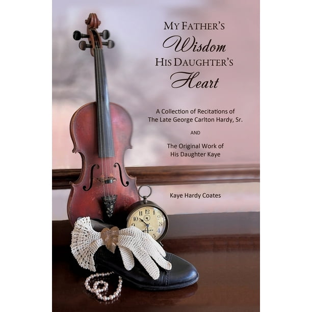 My Father's Wisdom His Daughter's Heart : A Collection of Recitations of the Late George Carlton Hardy, Sr. and The Original Work of His Daughter Kaye ...