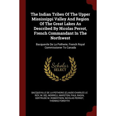 The Indian Tribes of the Upper Mississippi Valley and Region of the Great Lakes as Described by Nicolas Perrot, French Commandant in the Northwest : Bacquevile de la Potherie, French Royal Commissioner to