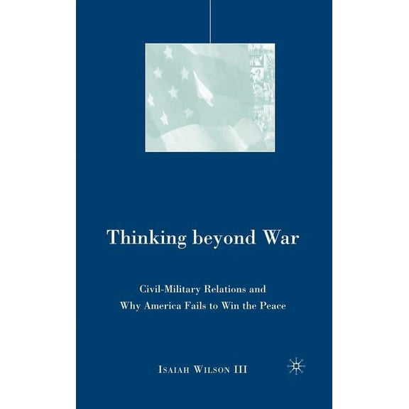Thinking Beyond War: Civil-Military Relations and Why America Fails to Win the Peace, (Hardcover)