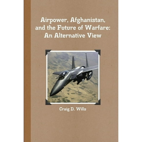Airpower, Afghanistan, and the Future of Warfare: An Alternative View, (Paperback)