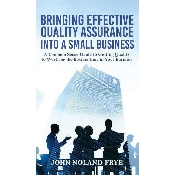 Bringing Effective Quality Assurance Into A Small Business: A common Sense Guide to Getting Quality to Work for the Bott, (Hardcover)