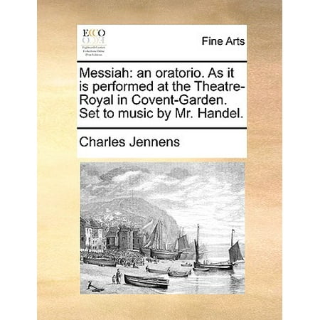 Messiah : An Oratorio. as It Is Performed at the Theatre-Royal in Covent-Garden. Set to Music by Mr.