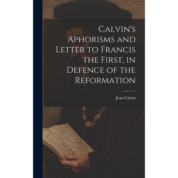 Calvin's Aphorisms and Letter to Francis the First, in Defence of the Reformation, (Hardcover)