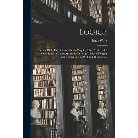 Logick: or, the Right Use of Reason in the Enquiry After Truth, With a Variety of Rules to Guard Against Error in the Affairs of Religion and Human Life, as Well as in the Sciences (Paperback)