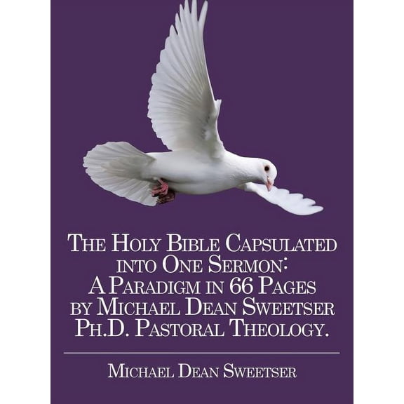 Holy Bible Capsulated into One Sermon : A Paradigm in 66 Pages by Michael Dean Sweetser Ph.d. Pastoral Theology