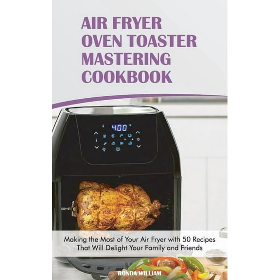 Air Fryer Oven Toaster Mastering Cookbook : Making the Most of Your Air Fryer with 50 Recipes That Will Delight Your Family and Friends (Hardcover)