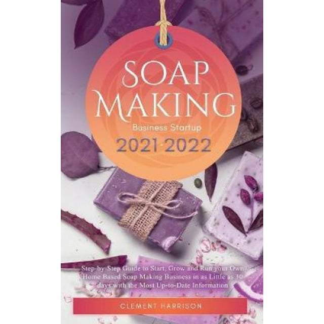 Soap Making Business Startup 2021-2022: Step-by-Step Guide to Start, Grow and Run your Own Home Based Soap Making Business in 30 days with the Most Up-to-Date Information