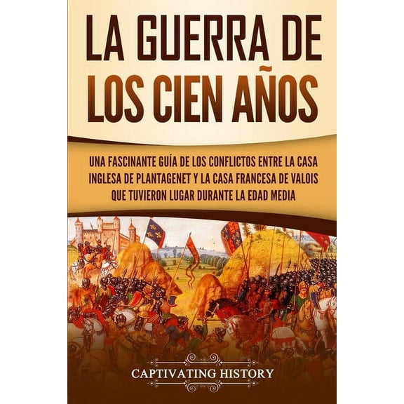 La Guerra de los Cien Años: Una Fascinante Guía de los Conflictos entre la Casa Inglesa de Plantagenet y la Casa Frances, (Paperback)