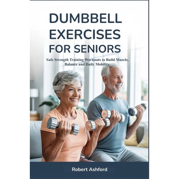 Dumbbell Exercises for Seniors: Safe Strength Training Workouts to Build Muscle, Balance and Daily Mobility, (Paperback)