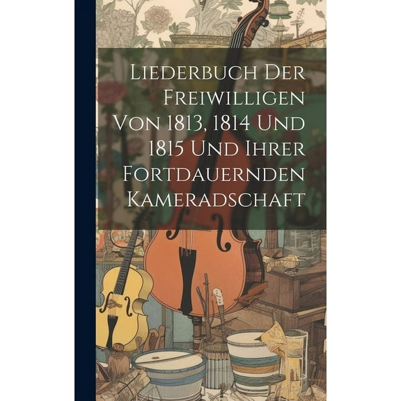 Liederbuch Der Freiwilligen Von 1813, 1814 Und 1815 Und Ihrer Fortdauernden Kameradschaft (Hardcover)