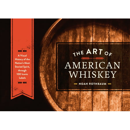 The Art of American Whiskey : A Visual History of the Nation's Most Storied Spirit, Through 100 Iconic
