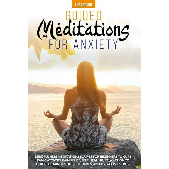 Guided Meditations for Anxiety: Mindfulness Meditations Scripts for Beginners to Cure Panic Attacks, Pain Relief, Self-Healing, Relaxation to Quiet the Mind in Difficult Times and Overcome Stress (Pap