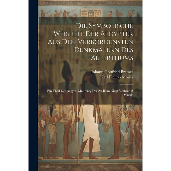 Die Symbolische Weisheit Der Aegypter Aus Den Verborgensten Denkmälern Des Alterthums : Ein Theil Der Aegypt. Maurerey Der Zu Rom Nicht Verbrannt Wurde (Paperback)