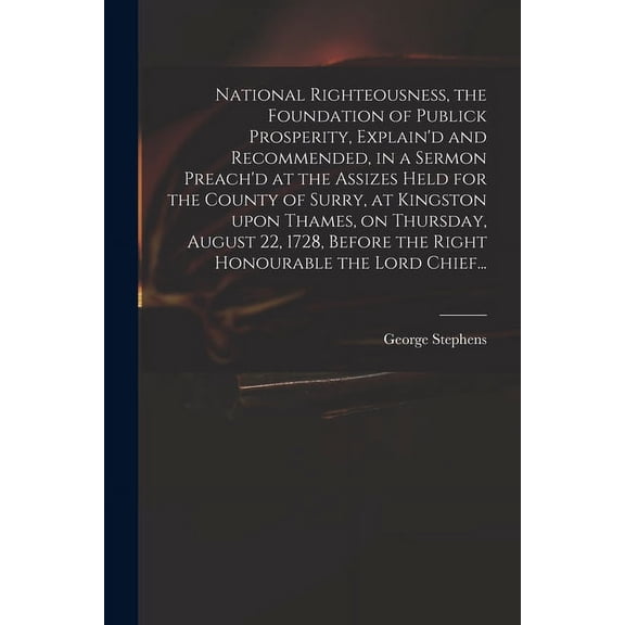 National Righteousness, the Foundation of Publick Prosperity, Explain'd and Recommended, in a Sermon Preach'd at the Assizes Held for the County of Surry, at Kingston Upon Thames, on Thursday, August