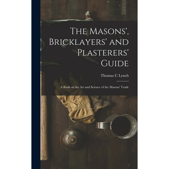 The Masons', Bricklayers' and Plasterers' Guide: A Book on the Art and Science of the Masons' Trade