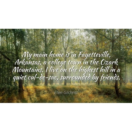 Ellen Gilchrist - My main home is in Fayetteville, Arkansas, a college town in the Ozark Mountains. I live on the highest hill in a quiet cul-de-sac, surr - Famous Quotes Laminated POSTER PRINT