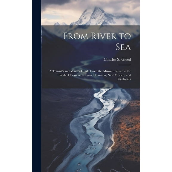From River to Sea : A Tourist's and Miner's Guide From the Missouri River to the Pacific Ocean via Kansas, Colorado, New Mexico, and California (Hardcover)