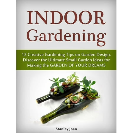 Indoor Gardening: 12 Creative Gardening Tips on Garden Design. Discover the Ultimate Small Garden Ideas for Creating the Garden of Your Dreams -