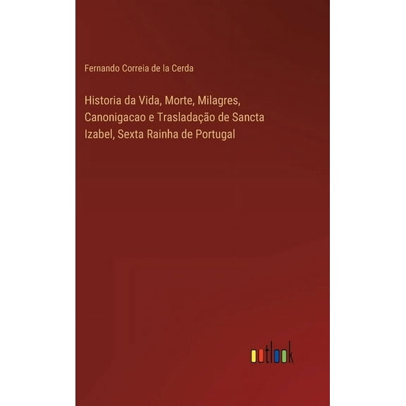 Historia da Vida, Morte, Milagres, Canonigacao e Trasladação de Sancta Izabel, Sexta Rainha de Portugal (Hardcover)