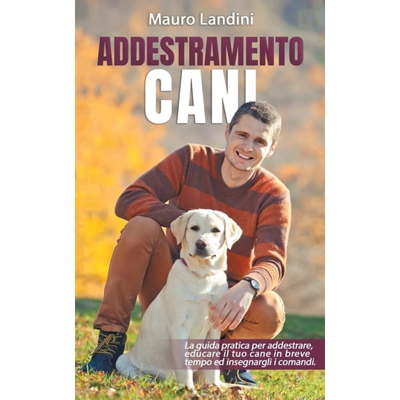 Addestramento Cani: La Guida Pratica per Addestrare, Educare il tuo Cane in Breve Tempo ed Insegnargli i Comandi
