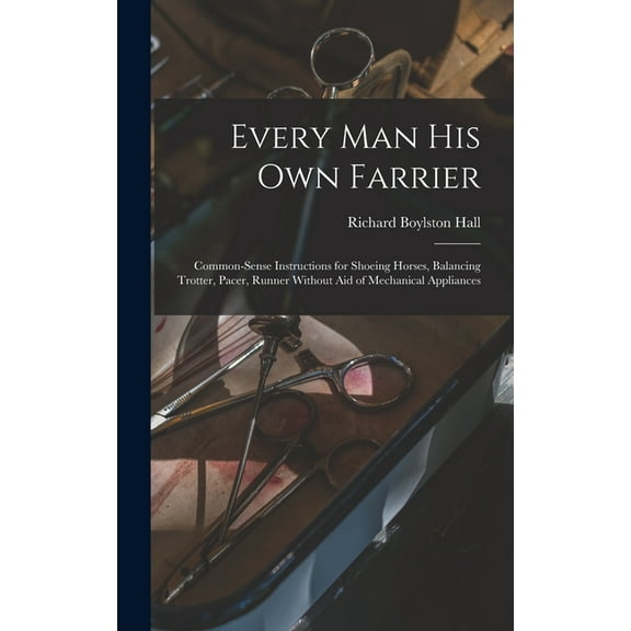 Every man his own Farrier: Common-sense Instructions for Shoeing Horses, Balancing Trotter, Pacer, Runner Without aid of Mechanical Appliances (Hardcover)