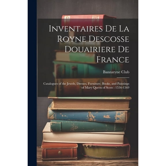 Inventaires De La Royne Descosse Douairiere De France : Catalogues of the Jewels, Dresses, Furniture, Books, and Paintings of Mary Queen of Scots: 1556-1569 (Paperback)