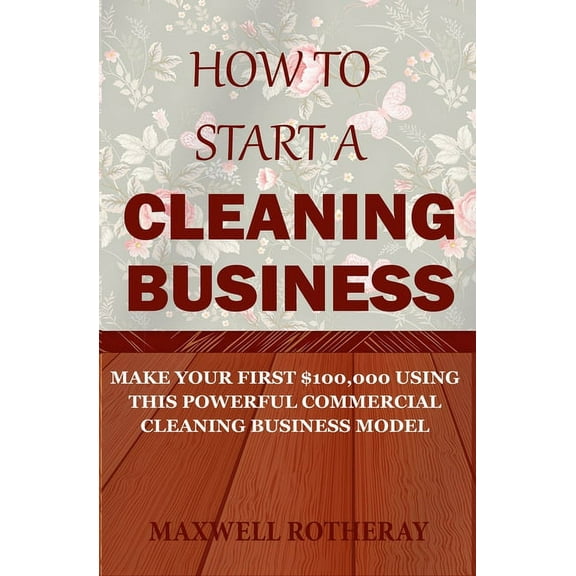 How to Start a Cleaning Business: Make Your First $100,000 Using This Powerful Commercial Cleaning Business Model (Paperback)