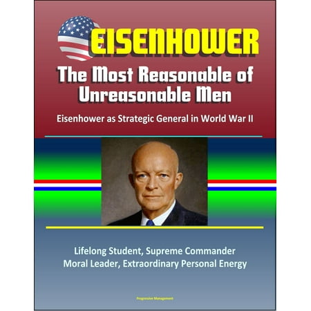 Eisenhower: The Most Reasonable of Unreasonable Men: Eisenhower as Strategic General in World War II - Lifelong Student, Supreme Commander, Moral Leader, Extraordinary Personal Energy -